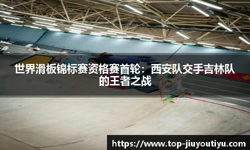 世界滑板锦标赛资格赛首轮：西安队交手吉林队的王者之战